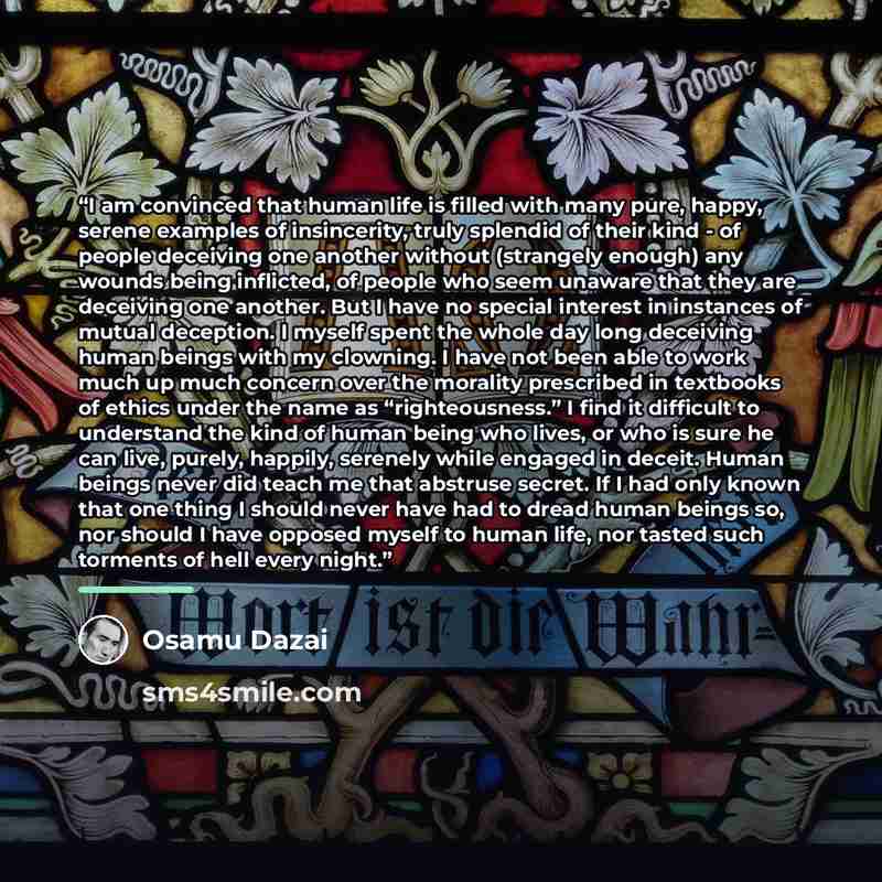 “I am convinced that human life is filled with many pure, happy, serene examples of insincerity, truly splendid of their kind - of people deceiving one another without (strangely enough) any wounds being inflicted, of people who seem unaware that they are deceiving one another. But I have no…” quote by Osamu Dazai