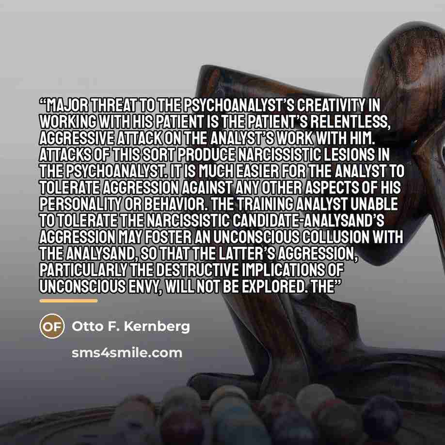 “major threat to the psychoanalyst’s creativity in working with his patient is the patient’s relentless, aggressive attack on the analyst’s work with him. Attacks of this sort produce narcissistic lesions in the psychoanalyst. It is much easier for the analyst to tolerate aggression against any…” quote by Otto F. Kernberg