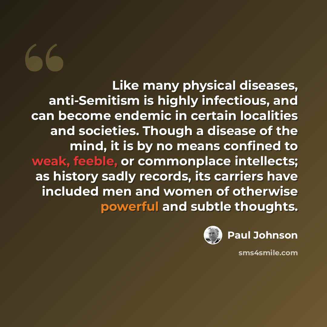 “Like many physical diseases, anti-Semitism is highly infectious, and can become endemic in certain localities and societies. Though a disease of the mind, it is by no means confined to weak, feeble, or commonplace intellects; as history sadly records, its carriers have included men and women of…” quote by Paul Johnson