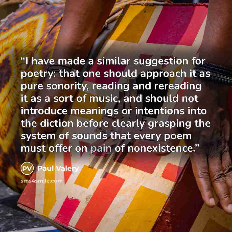 “I have made a similar suggestion for poetry: that one should approach it as pure sonority, reading and rereading it as a sort of music, and should not introduce meanings or intentions into the diction before clearly grasping the system of sounds that every poem must offer on pain of nonexistence.” quote by Paul Valéry