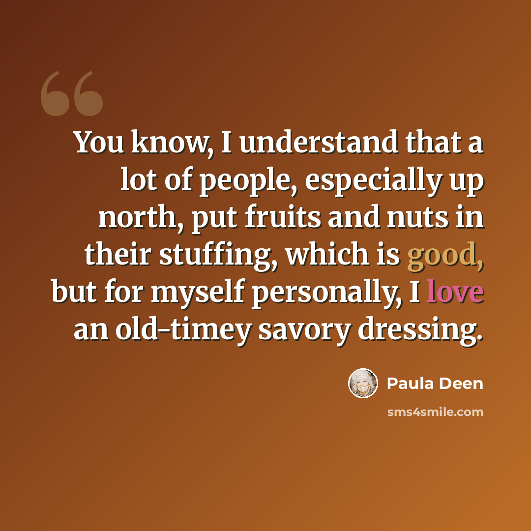 “You know, I understand that a lot of people, especially up north, put fruits and nuts in their stuffing, which is good, but for myself personally, I love an old-timey savory dressing.” quote by Paula Deen