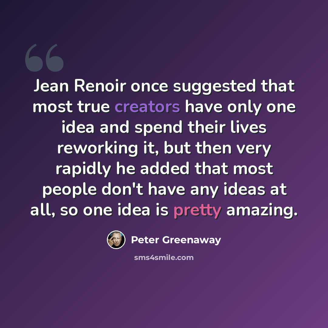 “Jean Renoir once suggested that most true creators have only one idea and spend their lives reworking it, but then very rapidly he added that most people don't have any ideas at all, so one idea is pretty amazing.” quote by Peter Greenaway