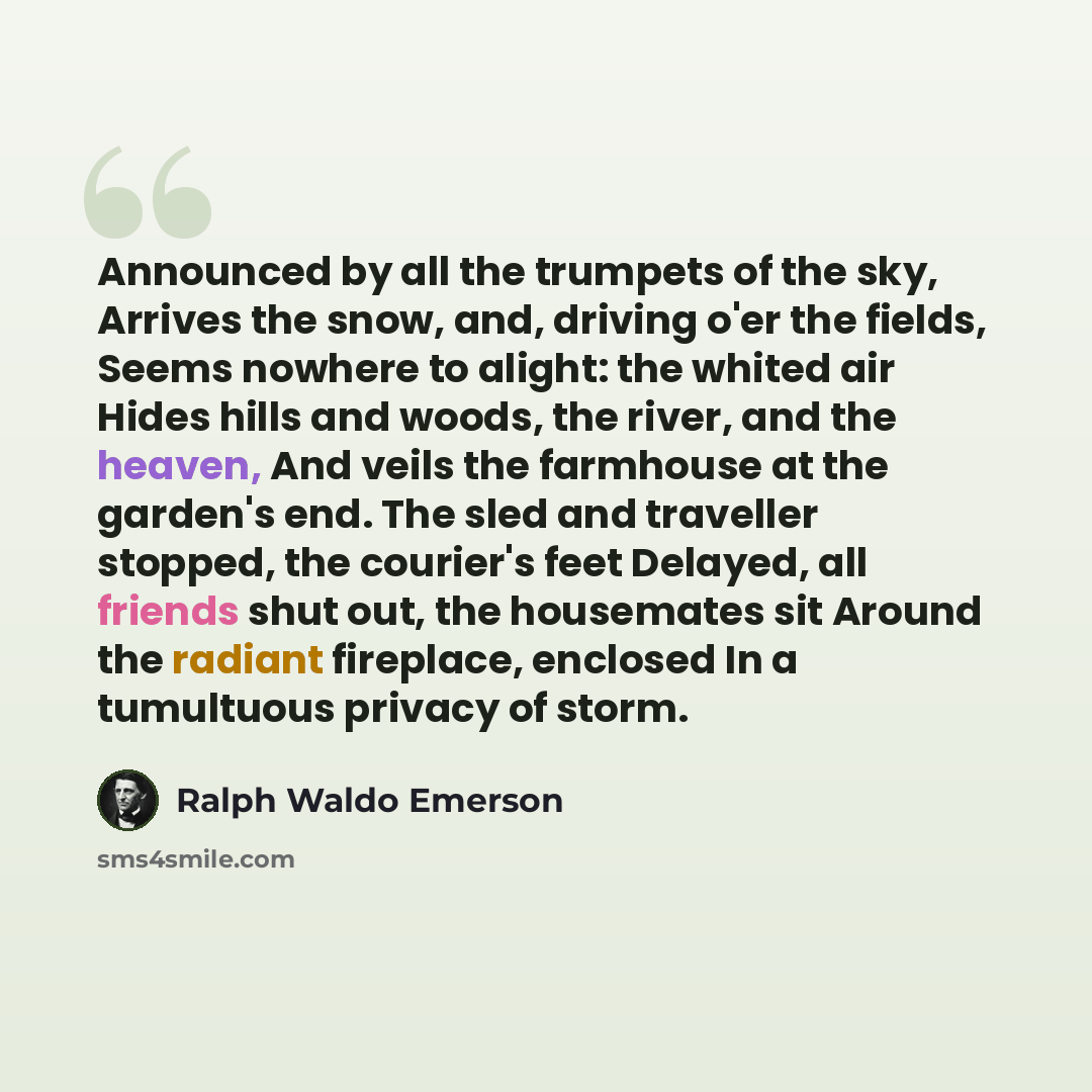 “Announced by all the trumpets of the sky, Arrives the snow, and, driving o'er the fields, Seems nowhere to alight: the whited air Hides hills and woods, the river, and the heaven, And veils the farmhouse at the garden's end. The sled and traveller stopped, the courier's feet Delayed, all friends…” quote by Ralph Waldo Emerson