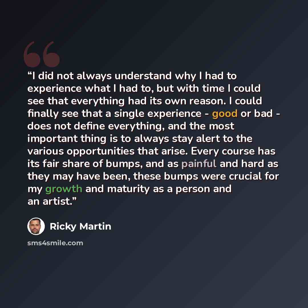“I did not always understand why I had to experience what I had to, but with time I could see that everything had its own reason. I could finally see that a single experience - good or bad - does not define everything, and the most important thing is to always stay alert to the various…” quote by Ricky Martin