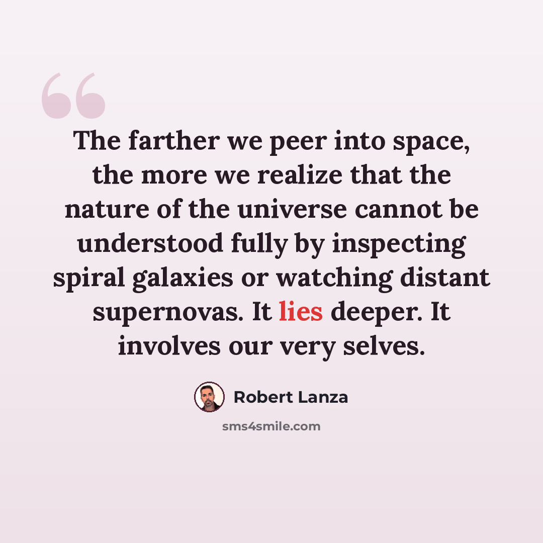 “The farther we peer into space, the more we realize that the nature of the universe cannot be understood fully by inspecting spiral galaxies or watching distant supernovas. It lies deeper. It involves our very selves.” quote by Robert Lanza