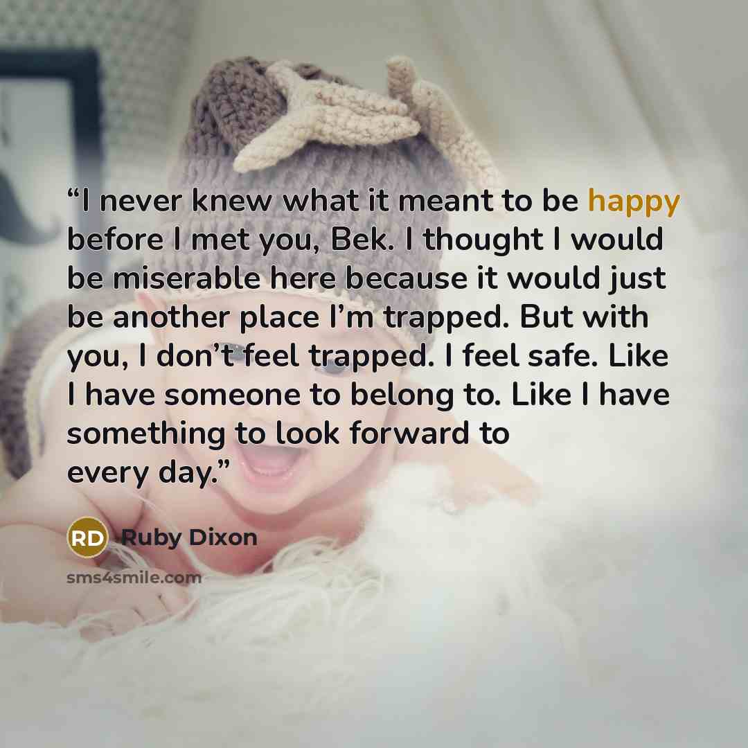 “I never knew what it meant to be happy before I met you, Bek. I thought I would be miserable here because it would just be another place I’m trapped. But with you, I don’t feel trapped. I feel safe. Like I have someone to belong to. Like I have something to look forward to every day.” quote by Ruby Dixon