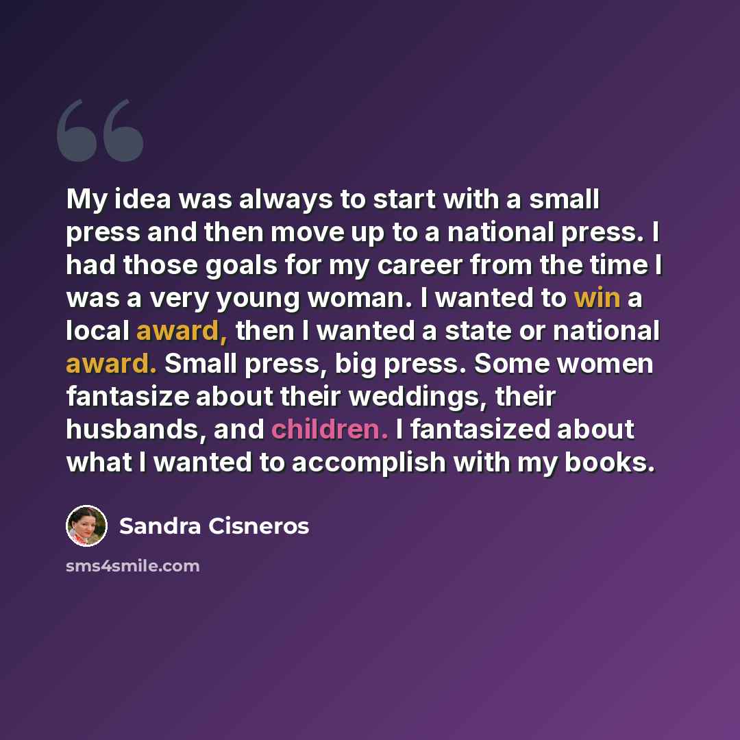 “My idea was always to start with a small press and then move up to a national press. I had those goals for my career from the time I was a very young woman. I wanted to win a local award, then I wanted a state or national award. Small press, big press. Some women fantasize about their weddings…” quote by Sandra Cisneros