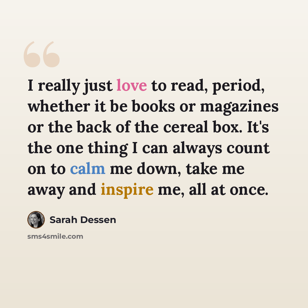 “I really just love to read, period, whether it be books or magazines or the back of the cereal box. It's the one thing I can always count on to calm me down, take me away and inspire me, all at once.” quote by Sarah Dessen