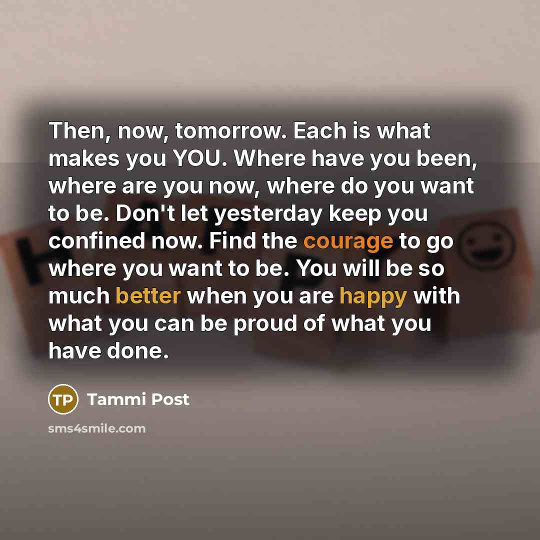 “Then, now, tomorrow. Each is what makes you YOU. Where have you been, where are you now, where do you want to be. Don't let yesterday keep you confined now. Find the courage to go where you want to be. You will be so much better when you are happy with what you can be proud of what you have done.” quote by Tammi Post