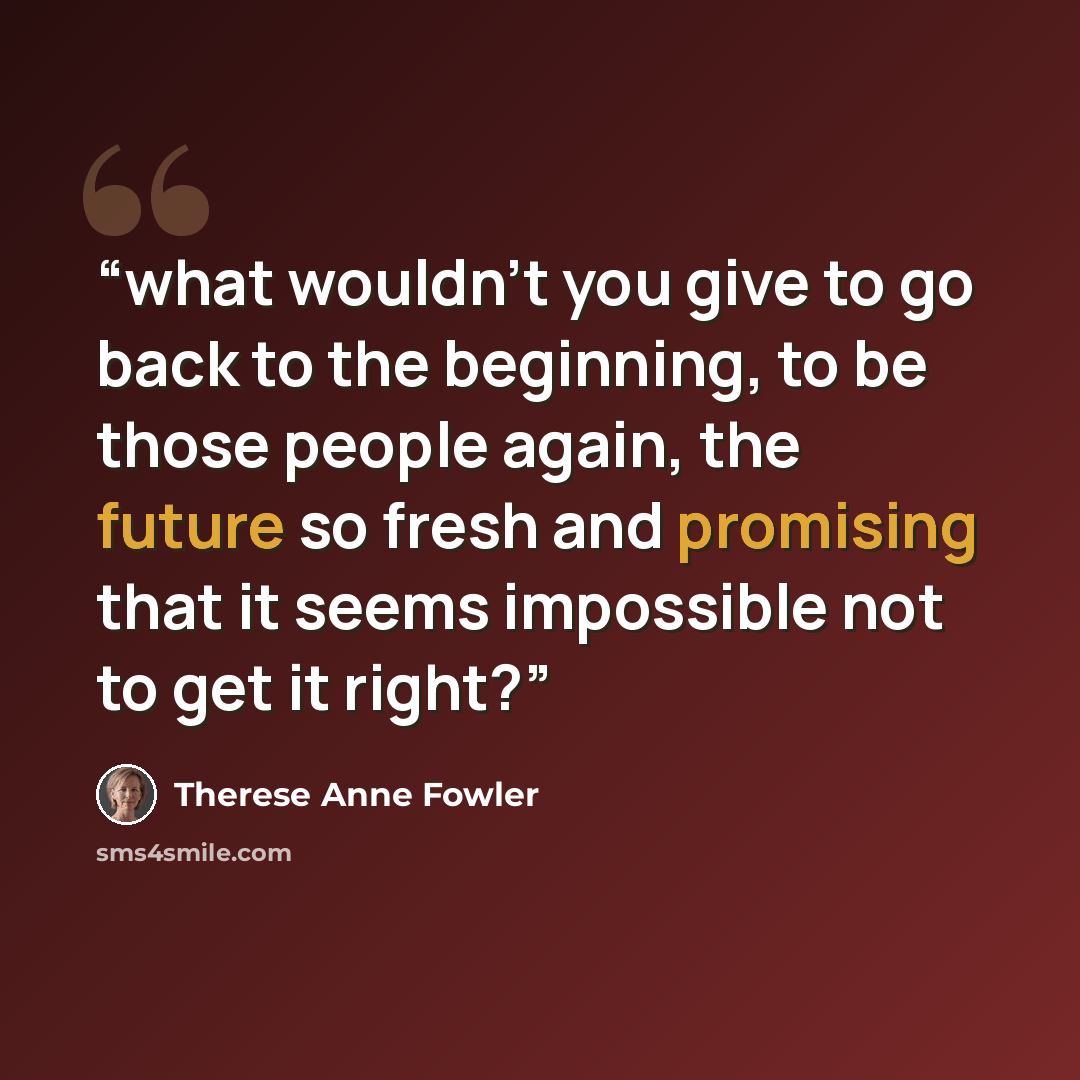 “what wouldn’t you give to go back to the beginning, to be those people again, the future so fresh and promising that it seems impossible not to get it right?” quote by Therese Anne Fowler