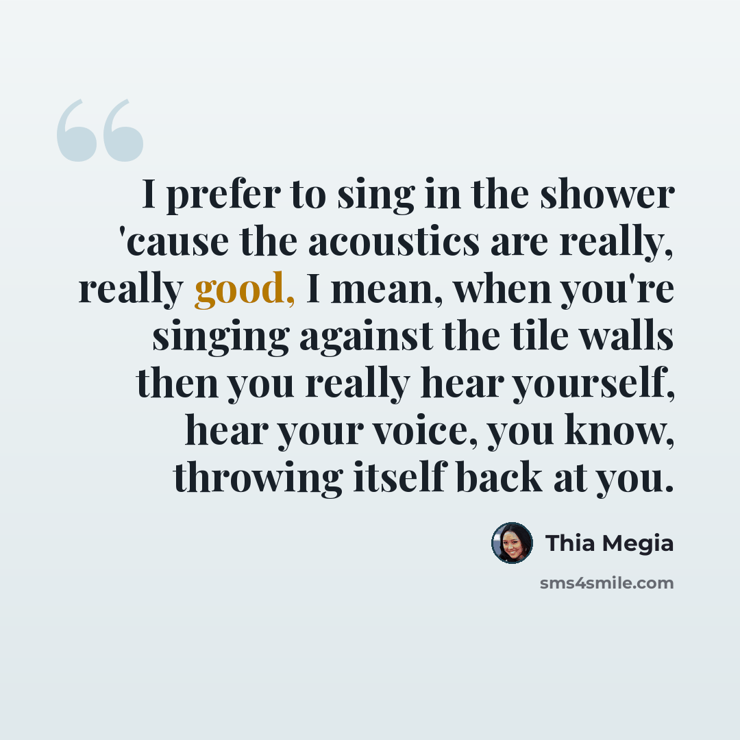 “I prefer to sing in the shower 'cause the acoustics are really, really good, I mean, when you're singing against the tile walls then you really hear yourself, hear your voice, you know, throwing itself back at you.” quote by Thia Megia