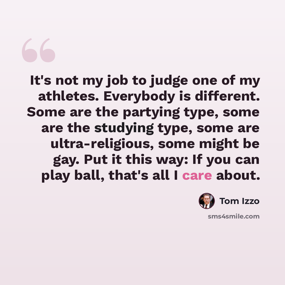 “It's not my job to judge one of my athletes. Everybody is different. Some are the partying type, some are the studying type, some are ultra-religious, some might be gay. Put it this way: If you can play ball, that's all I care about.” quote by Tom Izzo