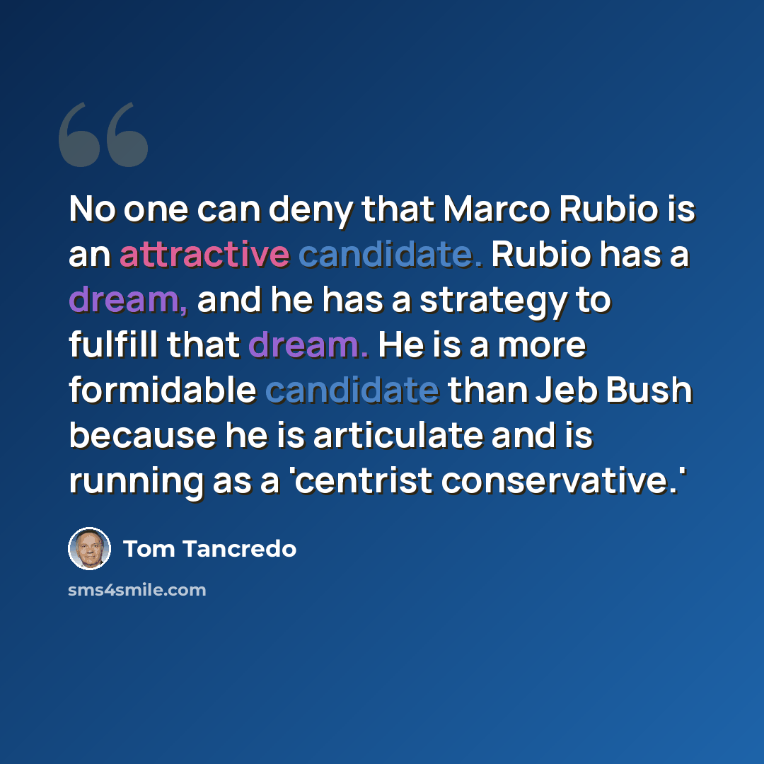 “No one can deny that Marco Rubio is an attractive candidate. Rubio has a dream, and he has a strategy to fulfill that dream. He is a more formidable candidate than Jeb Bush because he is articulate and is running as a 'centrist conservative.'” quote by Tom Tancredo