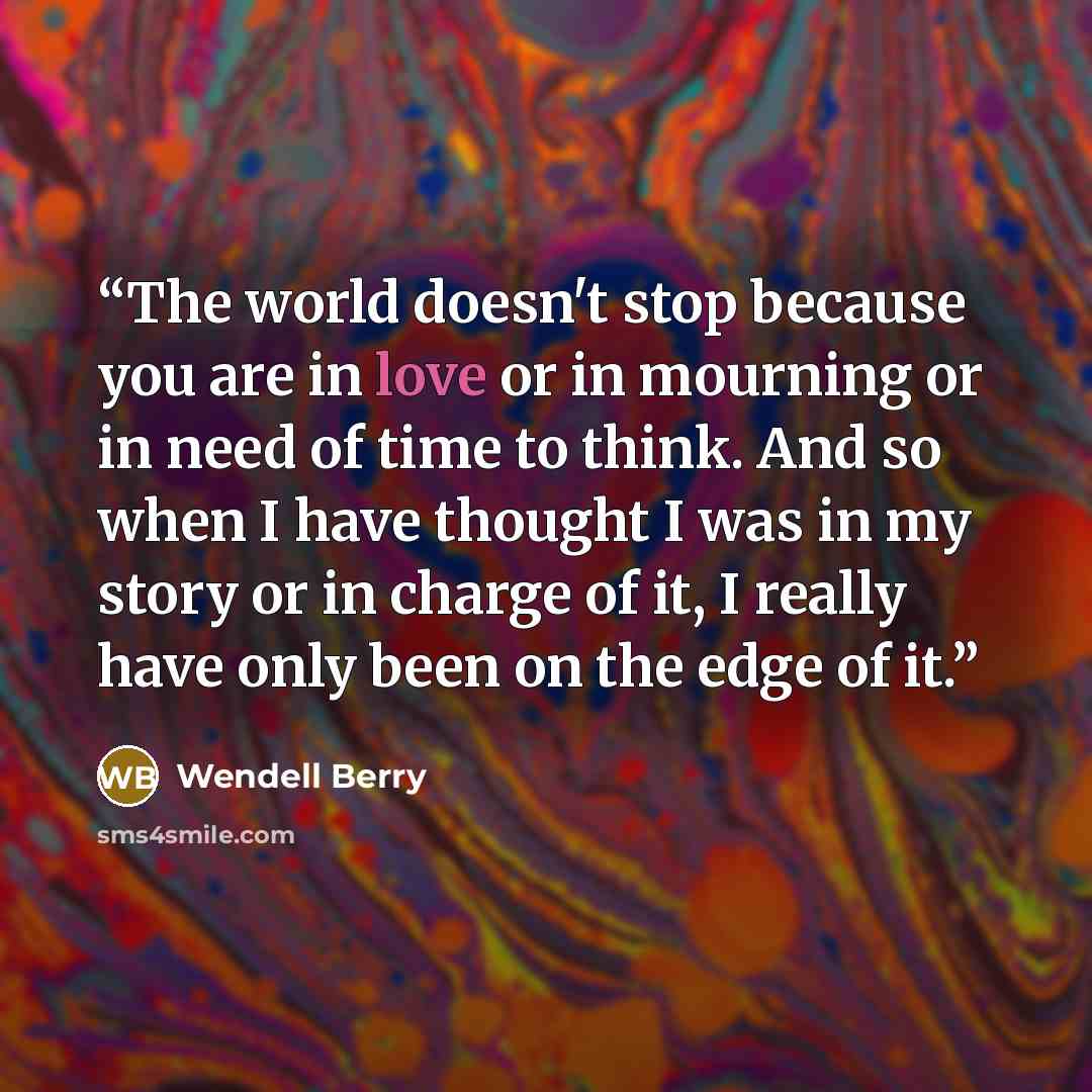 “The world doesn't stop because you are in love or in mourning or in need of time to think. And so when I have thought I was in my story or in charge of it, I really have only been on the edge of it.” quote by Wendell Berry