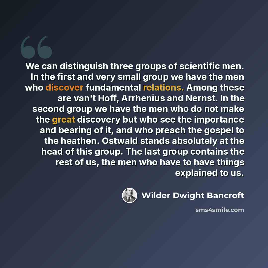 “We can distinguish three groups of scientific men. In the first and very small group we have the men who discover fundamental relations. Among these are van't Hoff, Arrhenius and Nernst. In the second group we have the men who do not make the great discovery but who see the importance and bearing…” quote by Wilder Dwight Bancroft