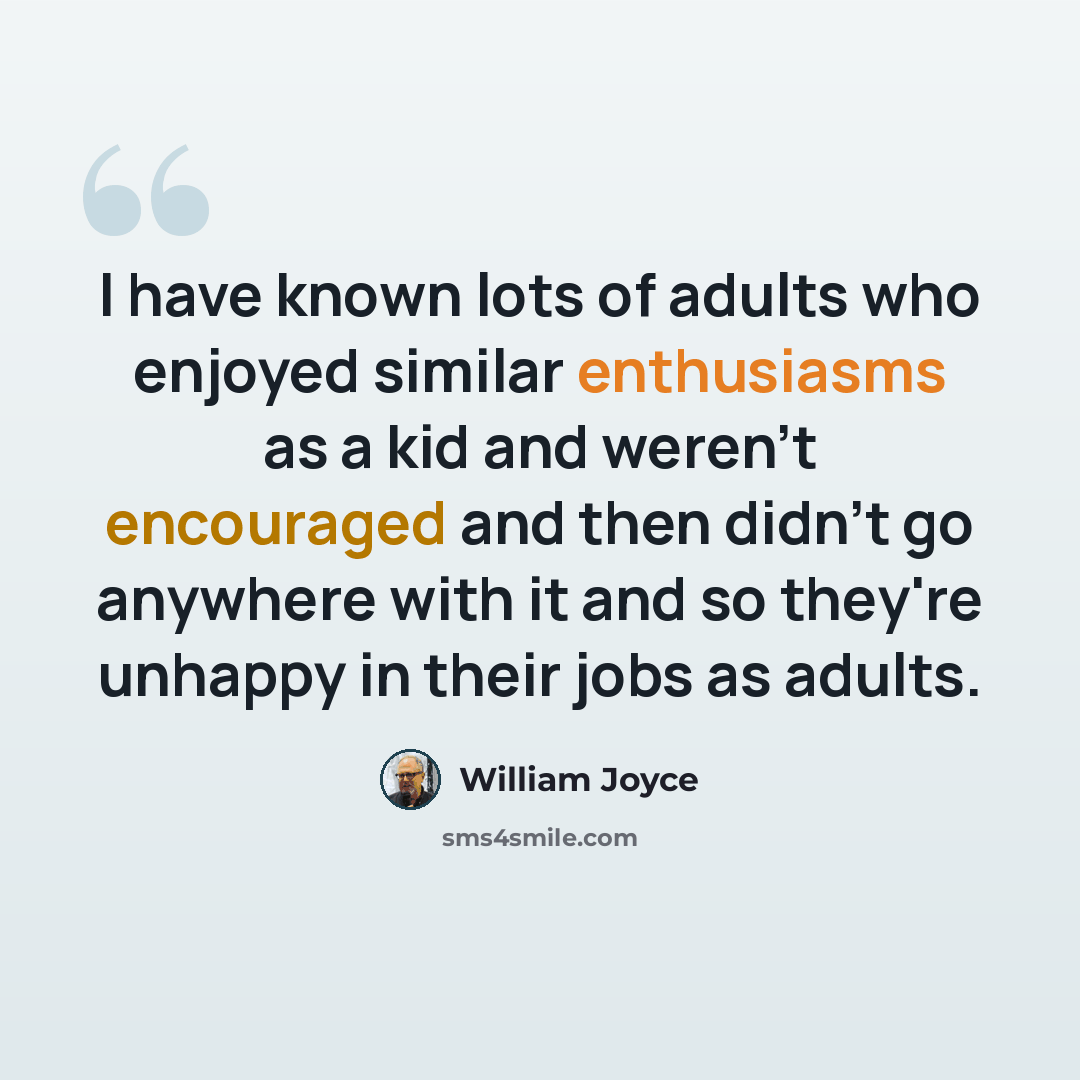 “I have known lots of adults who enjoyed similar enthusiasms as a kid and weren't encouraged and then didn't go anywhere with it and so they're unhappy in their jobs as adults.” quote by William Joyce