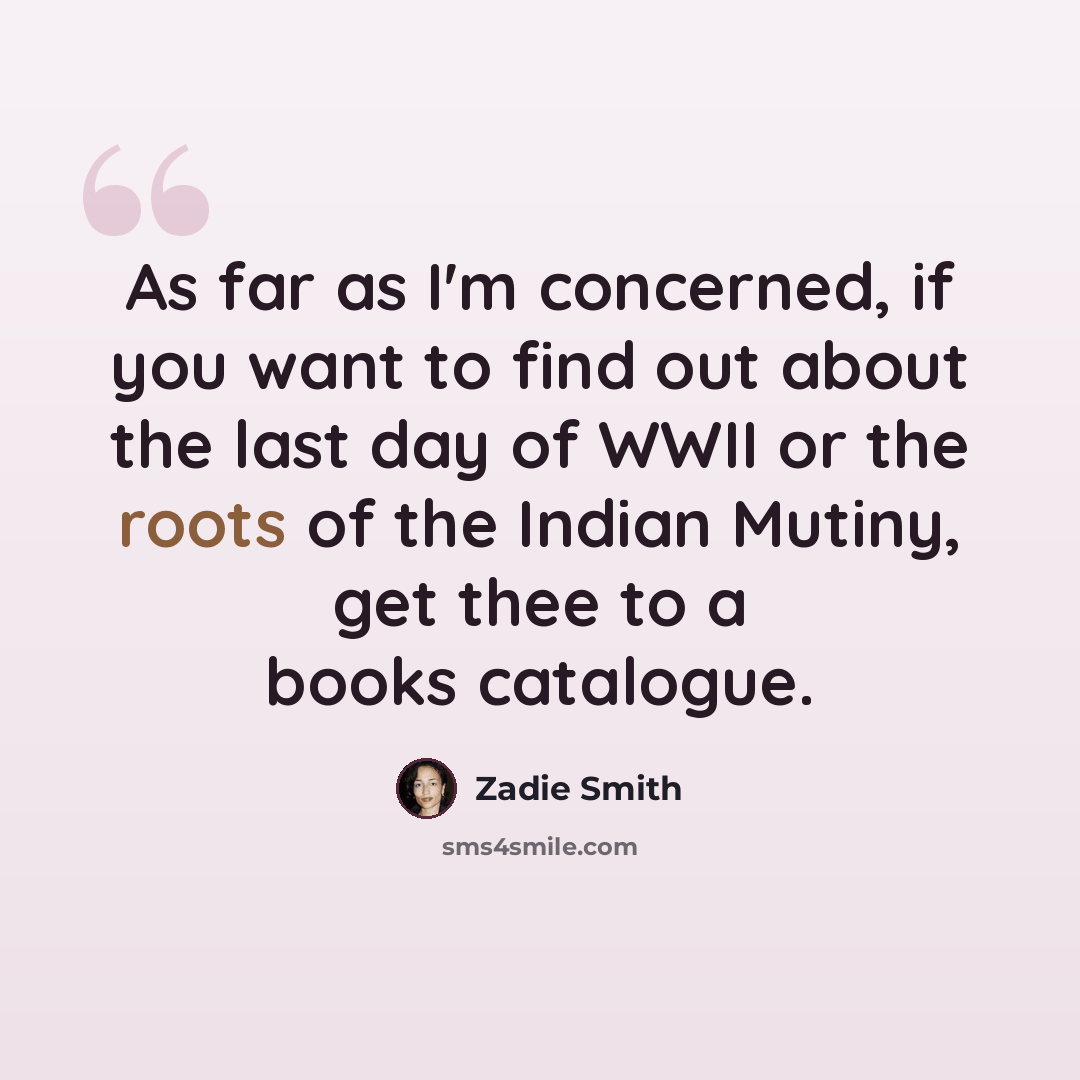 “As far as I'm concerned, if you want to find out about the last day of WWII or the roots of the Indian Mutiny, get thee to a books catalogue.” quote by Zadie Smith