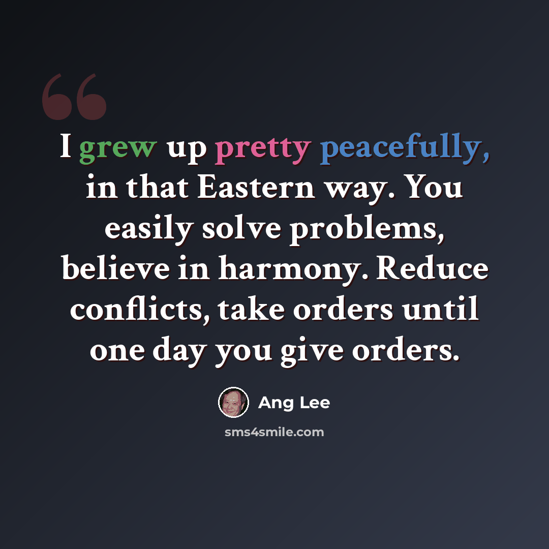 “I grew up pretty peacefully, in that Eastern way. You easily solve problems, believe in harmony. Reduce conflicts, take orders until one day you give orders.” quote by Ang Lee