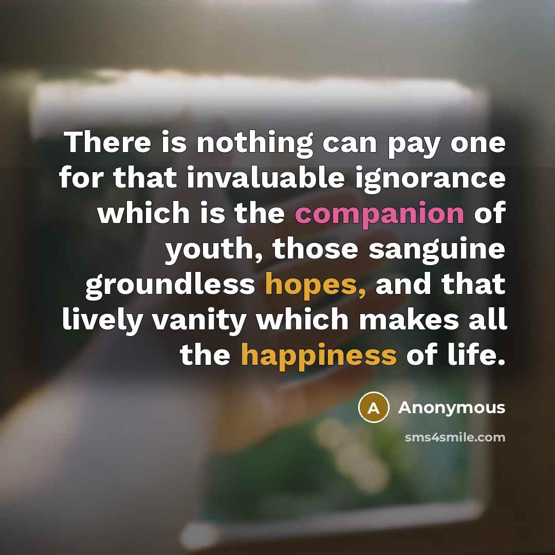 “There is nothing can pay one for that invaluable ignorance which is the companion of youth, those sanguine groundless hopes, and that lively vanity which makes all the happiness of life.” quote by Anonymous
