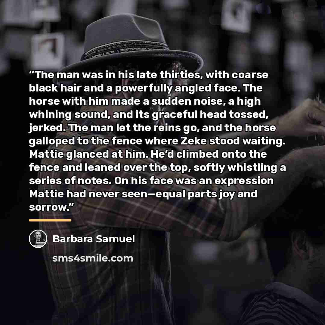 “The man was in his late thirties, with coarse black hair and a powerfully angled face. The horse with him made a sudden noise, a high whining sound, and its graceful head tossed, jerked. The man let the reins go, and the horse galloped to the fence where Zeke stood waiting. Mattie glanced at him…” quote by Barbara Samuel