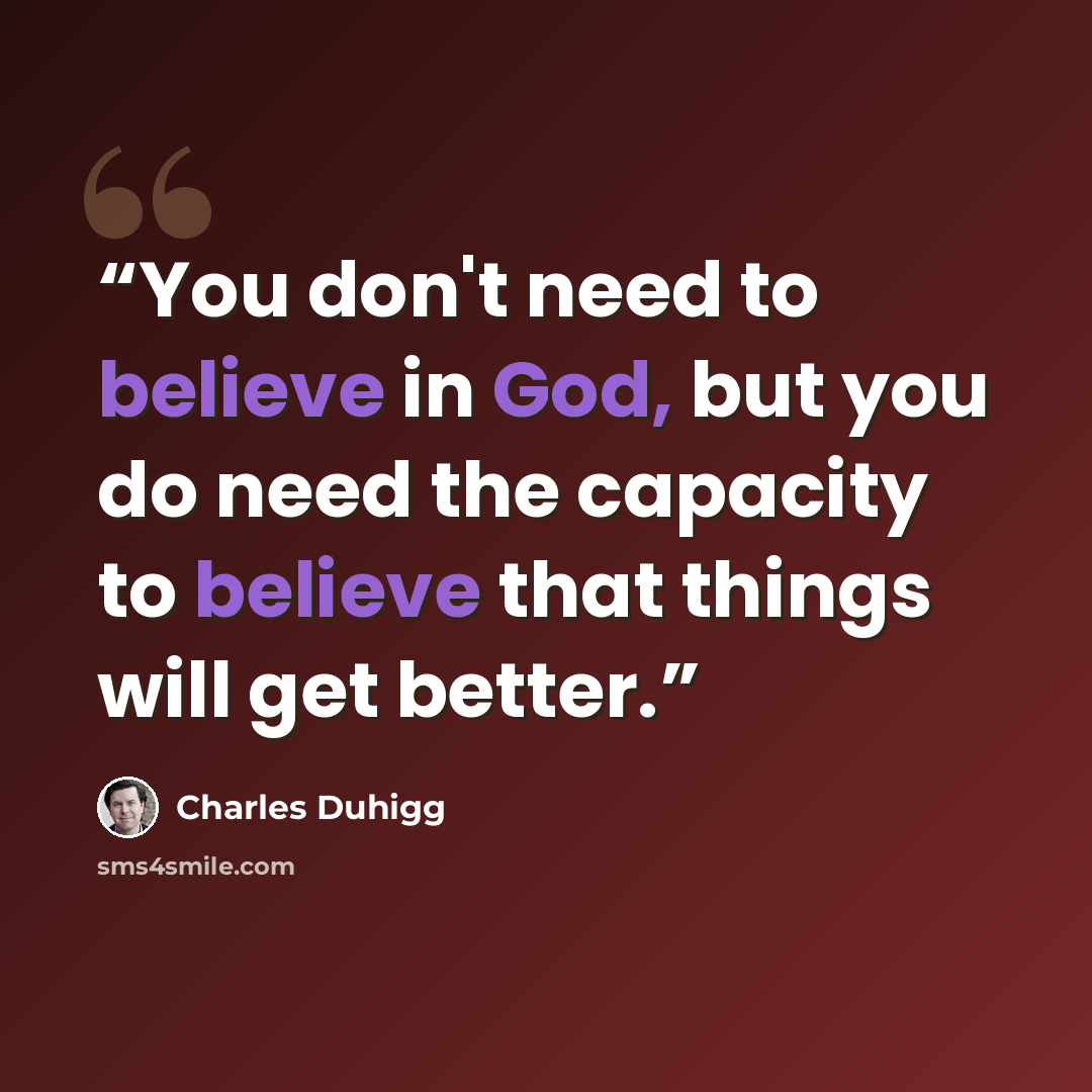 “You don't need to believe in God, but you do need the capacity to believe that things will get better.” quote by Charles Duhigg