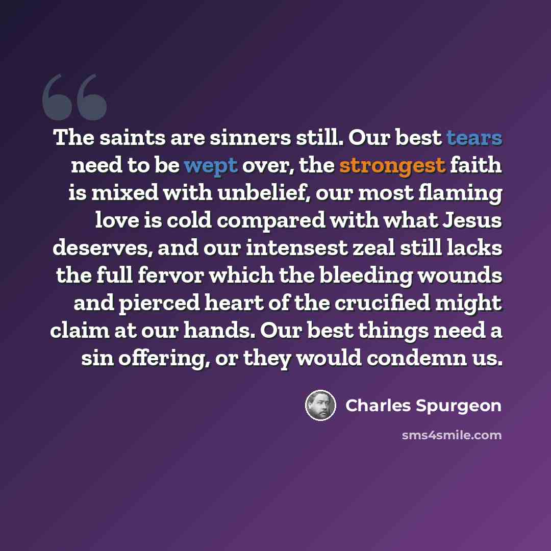 “The saints are sinners still. Our best tears need to be wept over, the strongest faith is mixed with unbelief, our most flaming love is cold compared with what Jesus deserves, and our intensest zeal still lacks the full fervor which the bleeding wounds and pierced heart of the crucified might…” quote by Charles Spurgeon