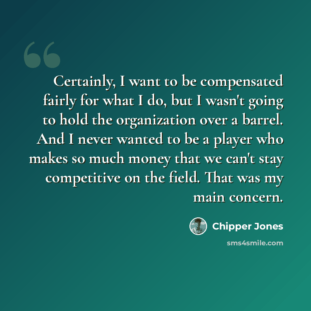 “Certainly, I want to be compensated fairly for what I do, but I wasn't going to hold the organization over a barrel. And I never wanted to be a player who makes so much money that we can't stay competitive on the field. That was my main concern.” quote by Chipper Jones