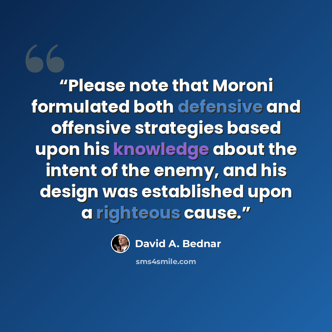 “Please note that Moroni formulated both defensive and offensive strategies based upon his knowledge about the intent of the enemy, and his design was established upon a righteous cause.” quote by David A. Bednar