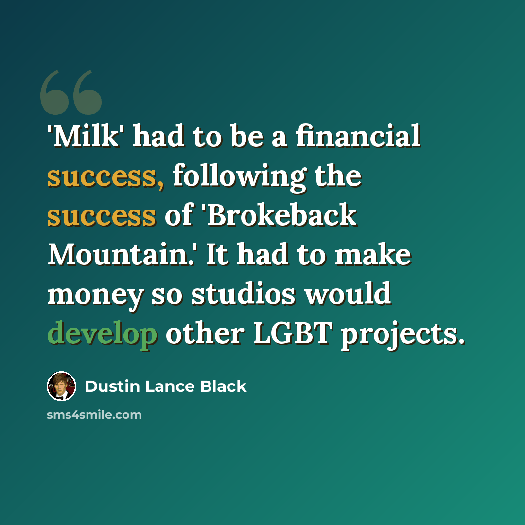 “'Milk' had to be a financial success, following the success of 'Brokeback Mountain.' It had to make money so studios would develop other LGBT projects.” quote by Dustin Lance Black