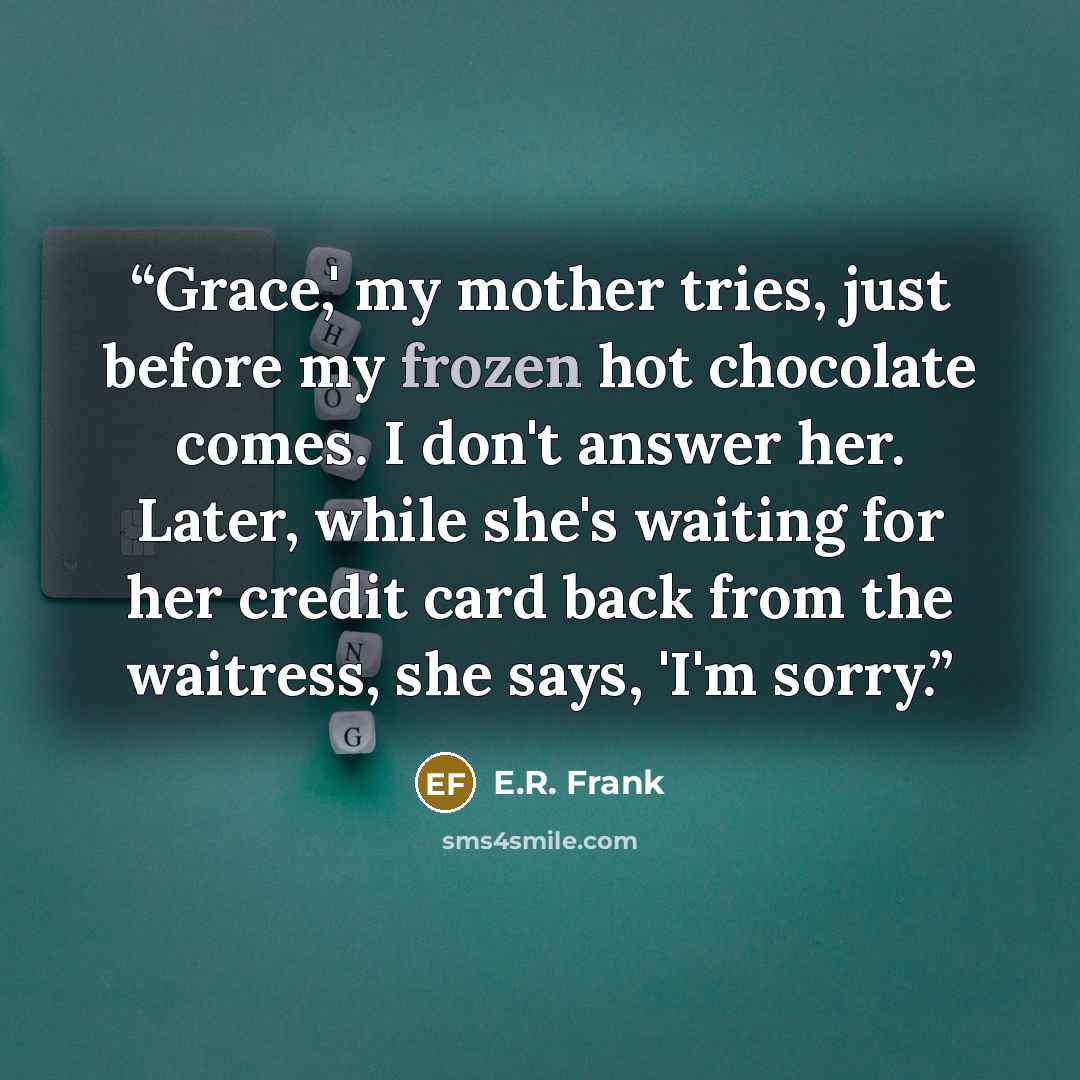 “Grace,' my mother tries, just before my frozen hot chocolate comes. I don't answer her. Later, while she's waiting for her credit card back from the waitress, she says, 'I'm sorry.” quote by E.R. Frank