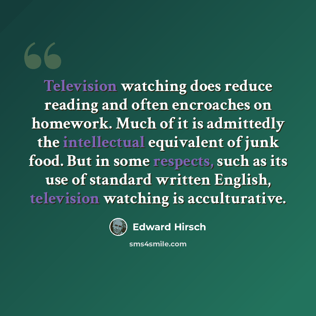 “Television watching does reduce reading and often encroaches on homework. Much of it is admittedly the intellectual equivalent of junk food. But in some respects, such as its use of standard written English, television watching is acculturative.” quote by Edward Hirsch