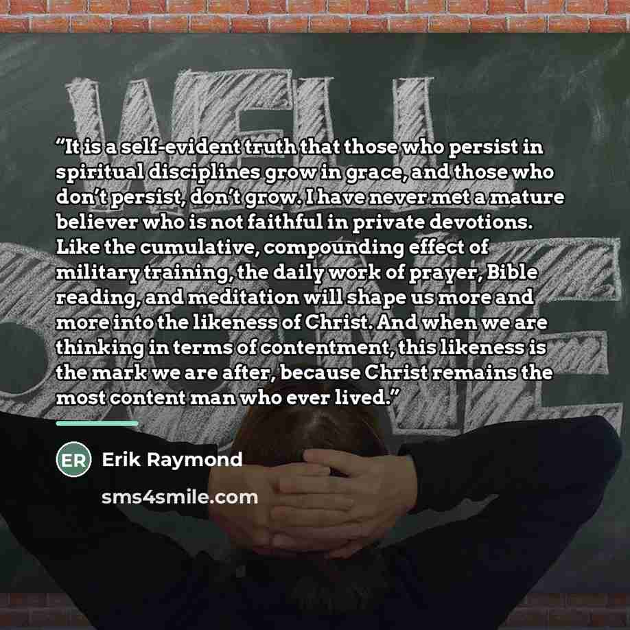 “It is a self-evident truth that those who persist in spiritual disciplines grow in grace, and those who don’t persist, don’t grow. I have never met a mature believer who is not faithful in private devotions. Like the cumulative, compounding effect of military training, the daily work of prayer…” quote by Erik Raymond
