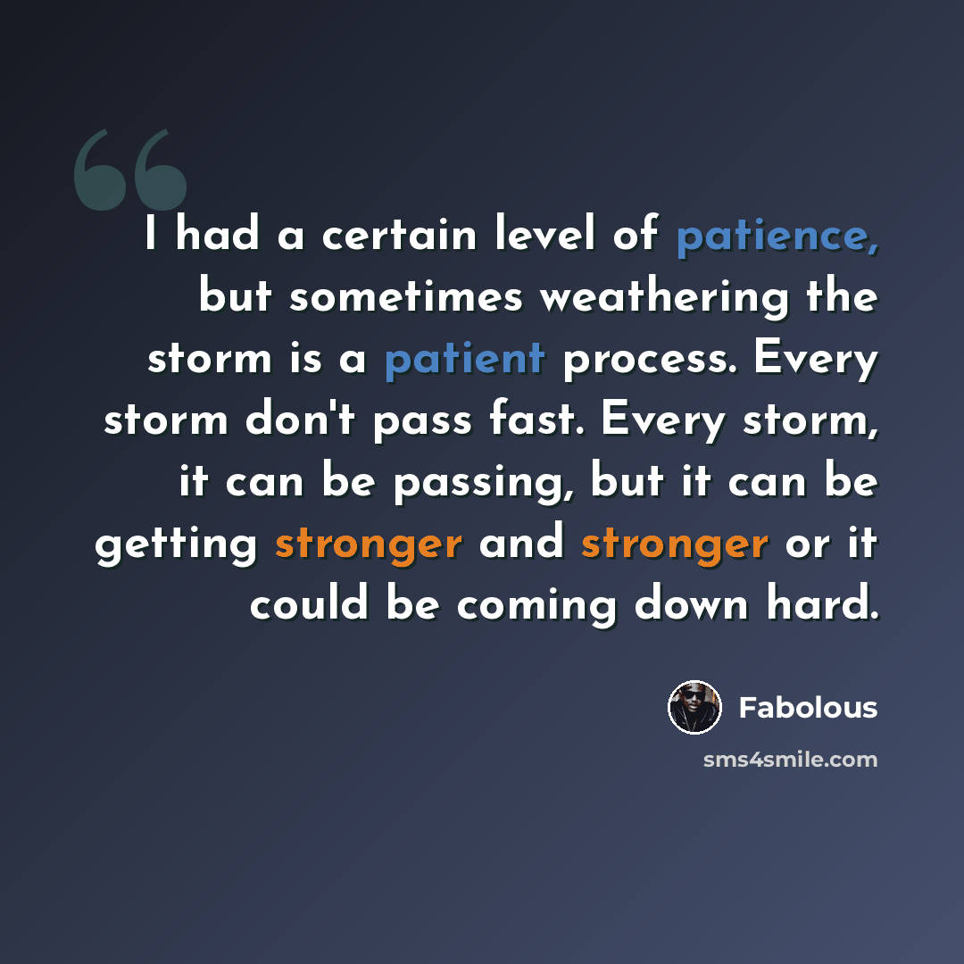 “I had a certain level of patience, but sometimes weathering the storm is a patient process. Every storm don't pass fast. Every storm, it can be passing, but it can be getting stronger and stronger or it could be coming down hard.” quote by Fabolous