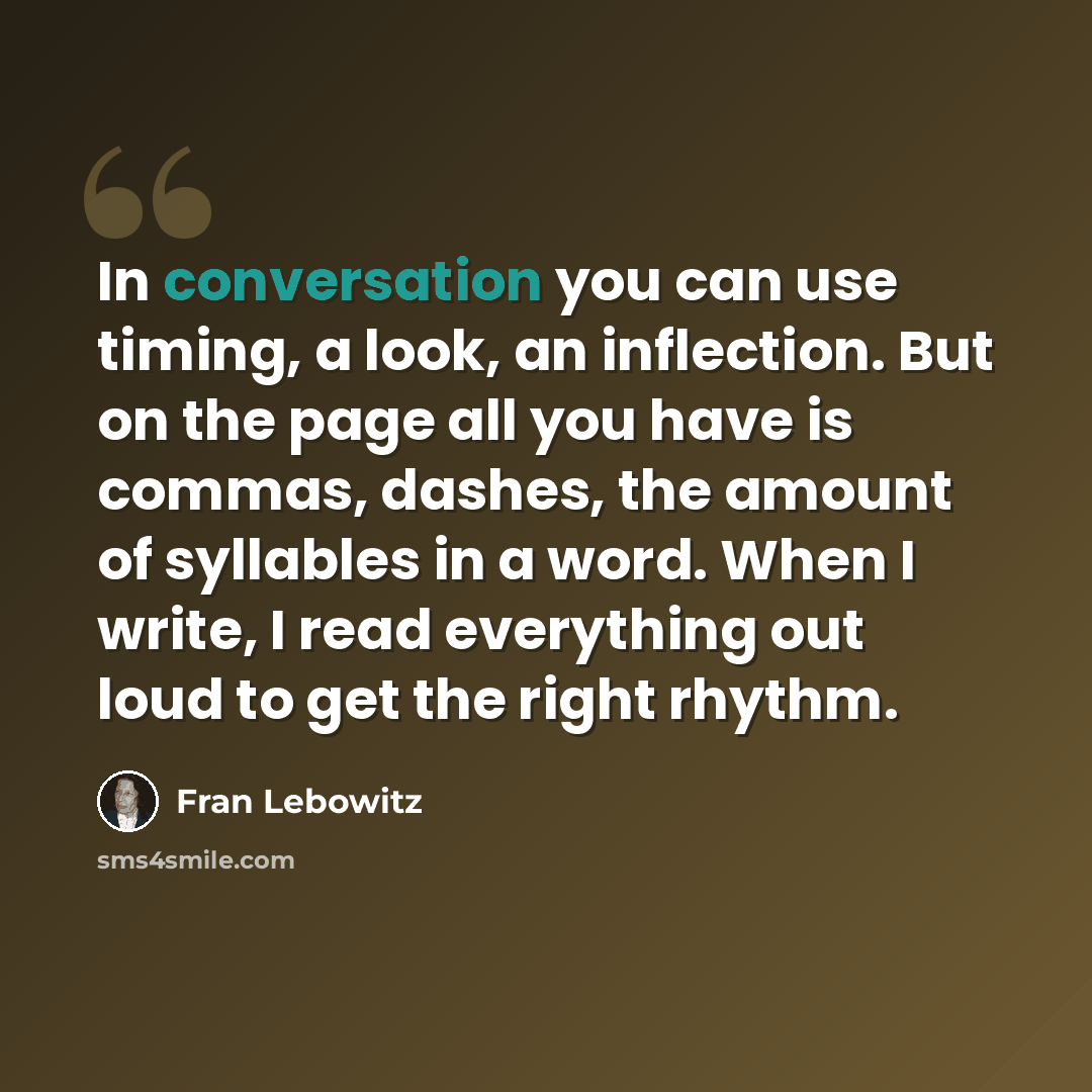 “In conversation you can use timing, a look, an inflection. But on the page all you have is commas, dashes, the amount of syllables in a word. When I write, I read everything out loud to get the right rhythm.” quote by Fran Lebowitz