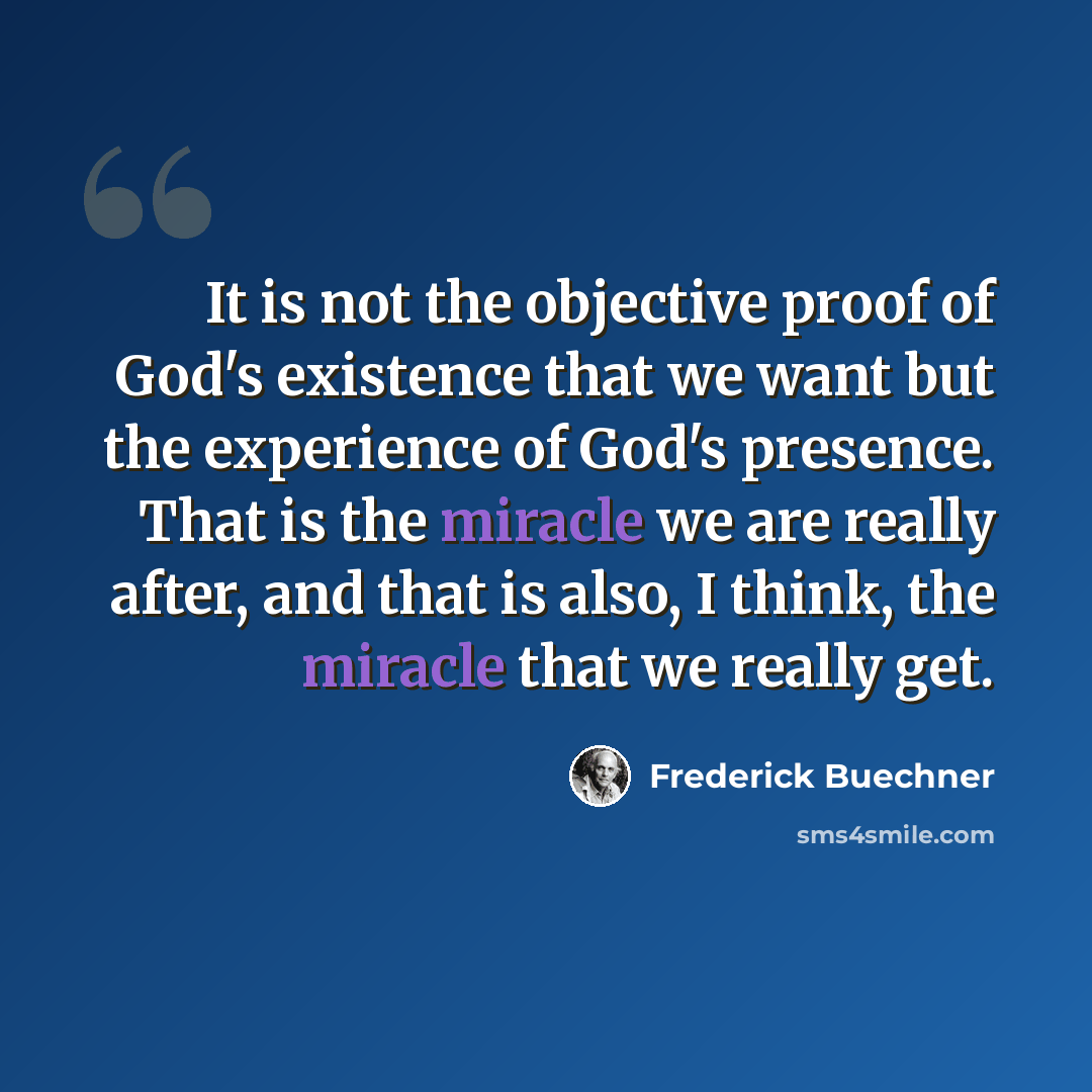 “It is not the objective proof of God's existence that we want but the experience of God's presence. That is the miracle we are really after, and that is also, I think, the miracle that we really get.” quote by Frederick Buechner