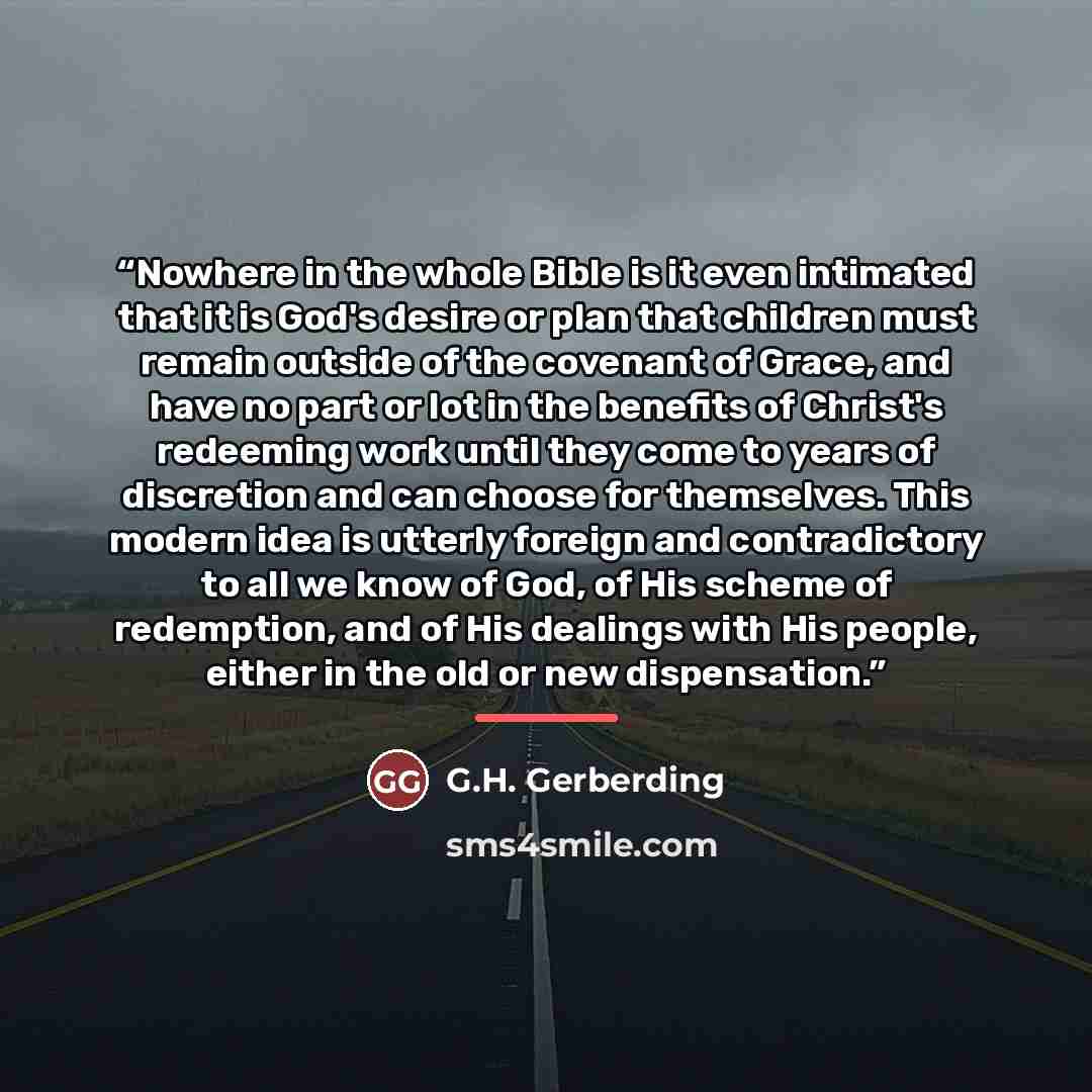 “Nowhere in the whole Bible is it even intimated that it is God's desire or plan that children must remain outside of the covenant of Grace, and have no part or lot in the benefits of Christ's redeeming work until they come to years of discretion and can choose for themselves. This modern idea is…” quote by G.H. Gerberding
