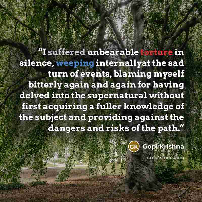 “I suffered unbearable torture in silence, weeping internallyat the sad turn of events, blaming myself bitterly again and again for having delved into the supernatural without first acquiring a fuller knowledge of the subject and providing against the dangers and risks of the path.” quote by Gopi Krishna