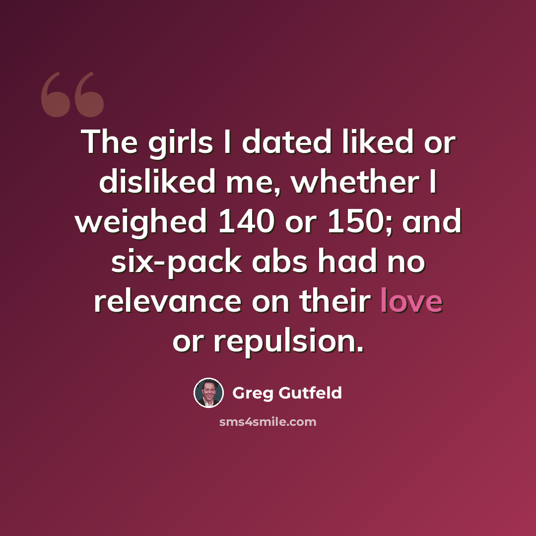 “The girls I dated liked or disliked me, whether I weighed 140 or 150; and six-pack abs had no relevance on their love or repulsion.” quote by Greg Gutfeld
