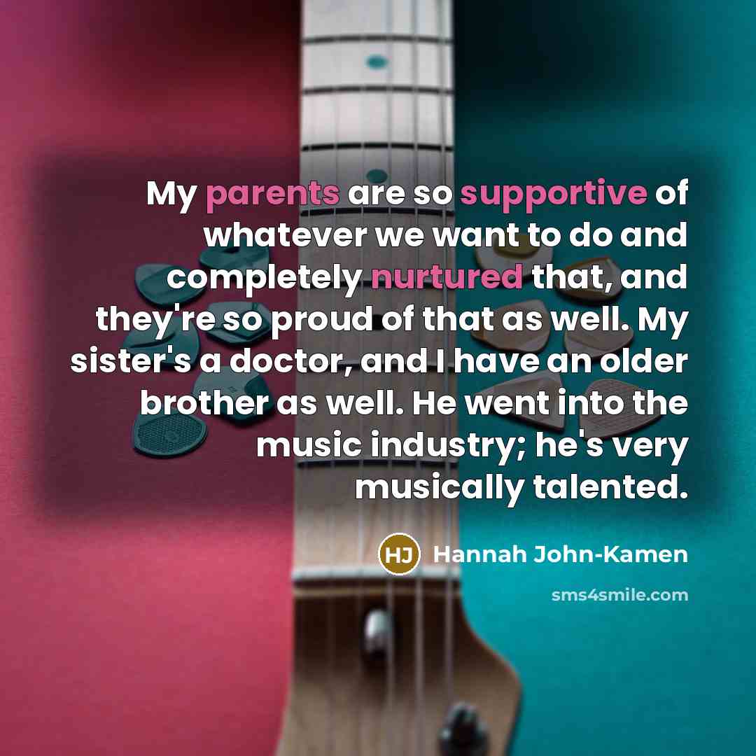 “My parents are so supportive of whatever we want to do and completely nurtured that, and they're so proud of that as well. My sister's a doctor, and I have an older brother as well. He went into the music industry; he's very musically talented.” quote by Hannah John-Kamen