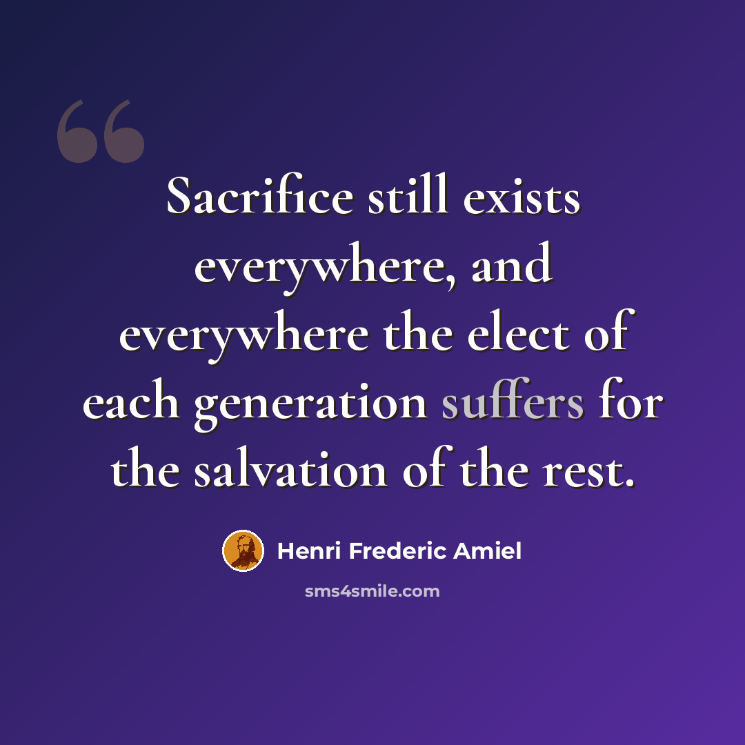 “Sacrifice still exists everywhere, and everywhere the elect of each generation suffers for the salvation of the rest.” quote by Henri Frederic Amiel