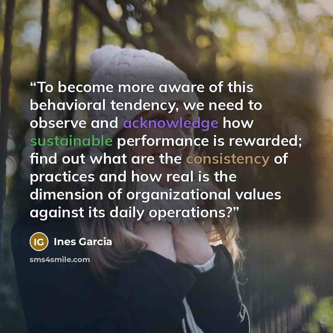“To become more aware of this behavioral tendency, we need to observe and acknowledge how sustainable performance is rewarded; find out what are the consistency of practices and how real is the dimension of organizational values against its daily operations?” quote by Ines Garcia