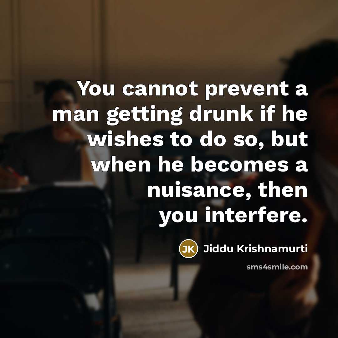 “You cannot prevent a man getting drunk if he wishes to do so, but when he becomes a nuisance, then you interfere.” quote by Jiddu Krishnamurti