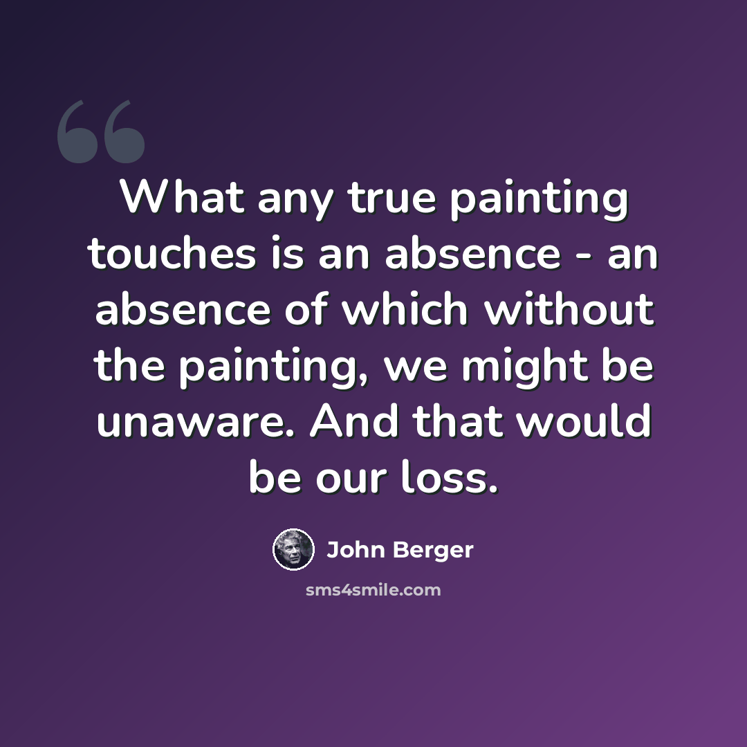 “What any true painting touches is an absence - an absence of which without the painting, we might be unaware. And that would be our loss.” quote by John Berger
