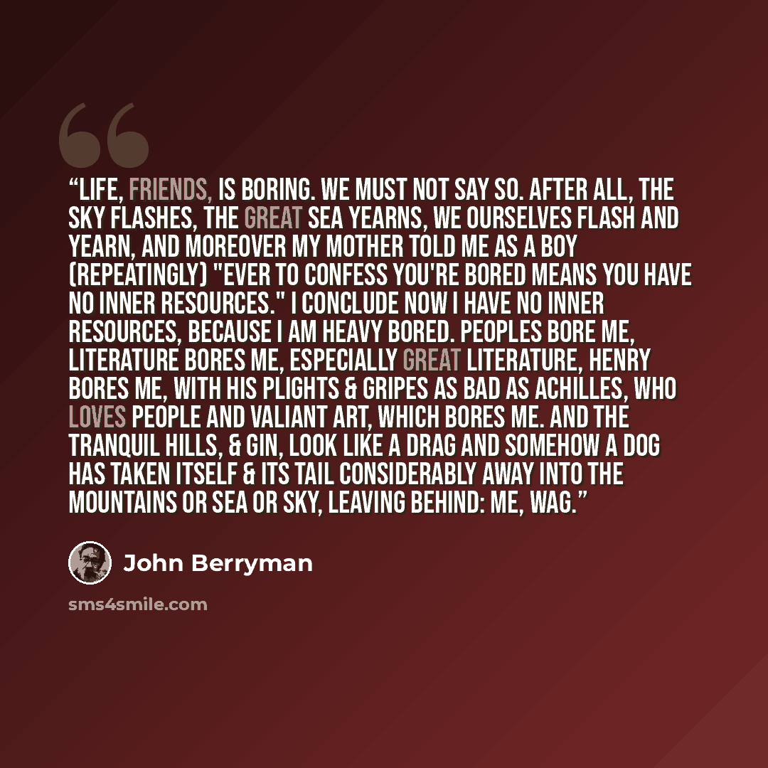 “Life, friends, is boring. We must not say so. After all, the sky flashes, the great sea yearns, we ourselves flash and yearn, and moreover my mother told me as a boy (repeatingly) "Ever to confess you're bored means you have no Inner Resources." I conclude now I have no inner resources, because I…” quote by John Berryman