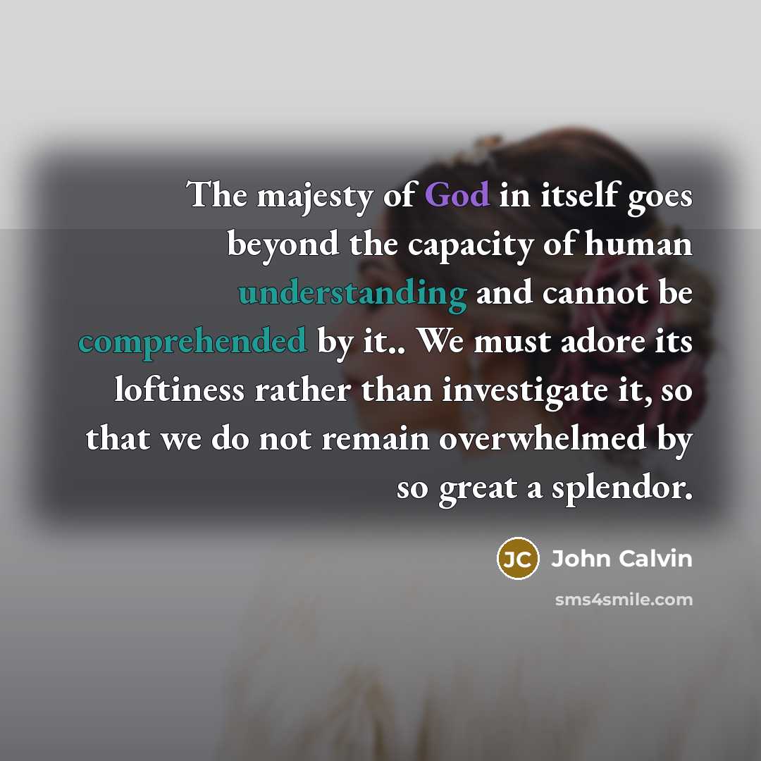 “The majesty of God in itself goes beyond the capacity of human understanding and cannot be comprehended by it.. We must adore its loftiness rather than investigate it, so that we do not remain overwhelmed by so great a splendor.” quote by John Calvin