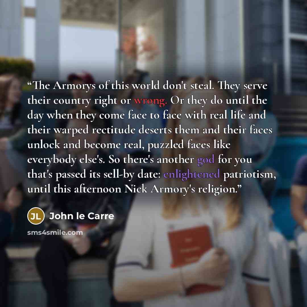 “The Armorys of this world don't steal. They serve their country right or wrong. Or they do until the day when they come face to face with real life and their warped rectitude deserts them and their faces unlock and become real, puzzled faces like everybody else's. So there's another god for you…” quote by John le Carré