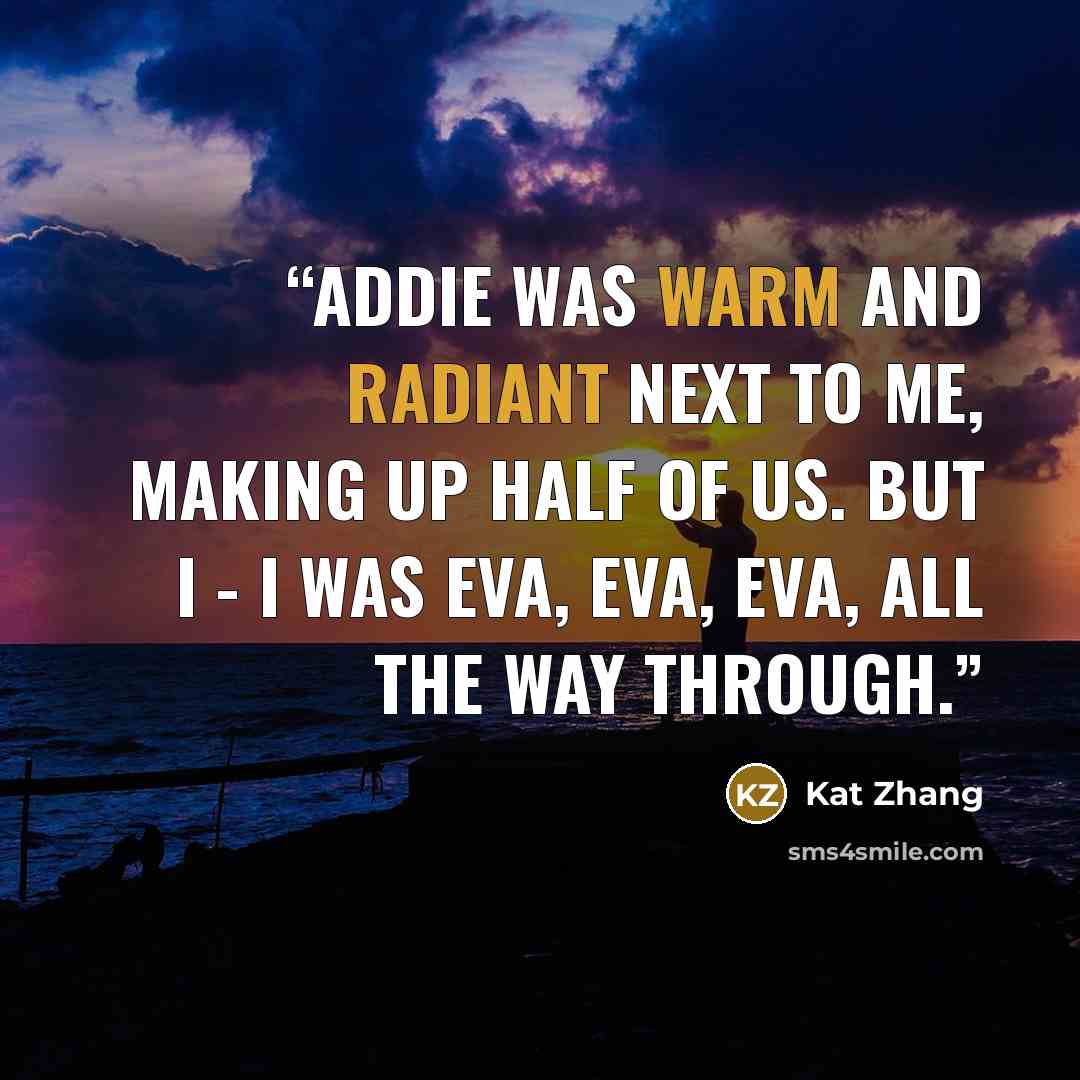 “Addie was warm and radiant next to me, making up half of us. But I - I was Eva, Eva, Eva, all the way through.” quote by Kat Zhang