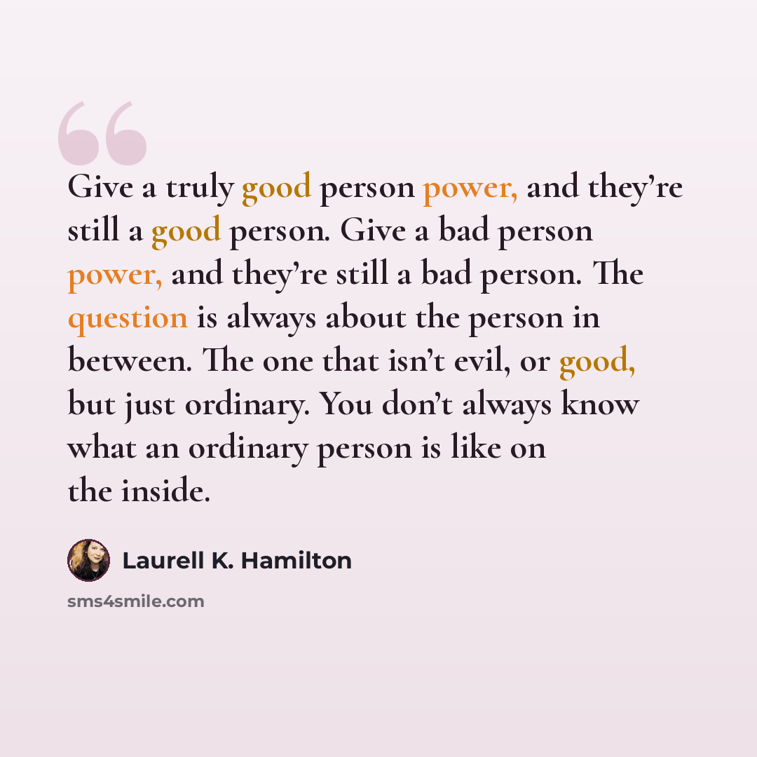 “Give a truly good person power, and they’re still a good person. Give a bad person power, and they’re still a bad person. The question is always about the person in between. The one that isn’t evil, or good, but just ordinary. You don’t always know what an ordinary person is like on the inside.” quote by Laurell K. Hamilton