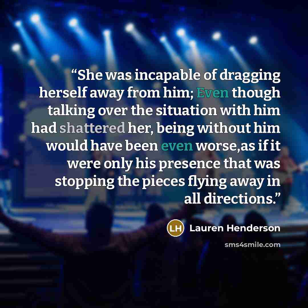 “She was incapable of dragging herself away from him; Even though talking over the situation with him had shattered her, being without him would have been even worse,as if it were only his presence that was stopping the pieces flying away in all directions.” quote by Lauren Henderson