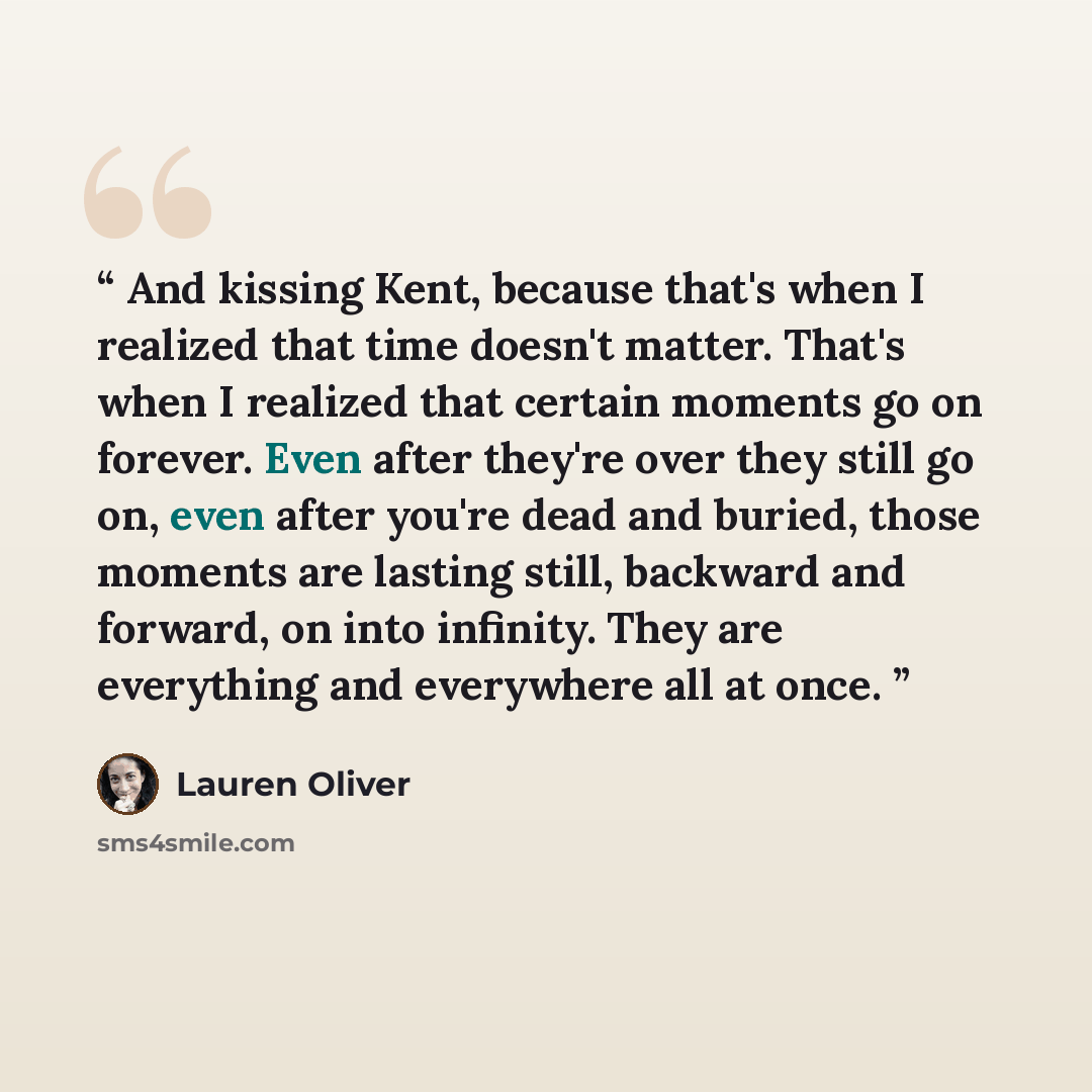 “And kissing Kent, because that's when I realized that time doesn't matter. That's when I realized that certain moments go on forever. Even after they're over they still go on, even after you're dead and buried, those moments are lasting still, backward and forward, on into infinity. They are…” quote by Lauren Oliver